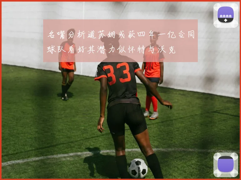 名嘴分析道苏姆或获四年一亿合同球队看好其潜力似怀特与沃克