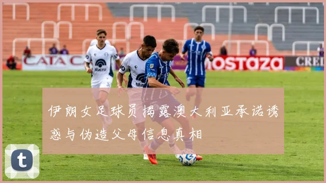 伊朗女足球员揭露澳大利亚承诺诱惑与伪造父母信息真相