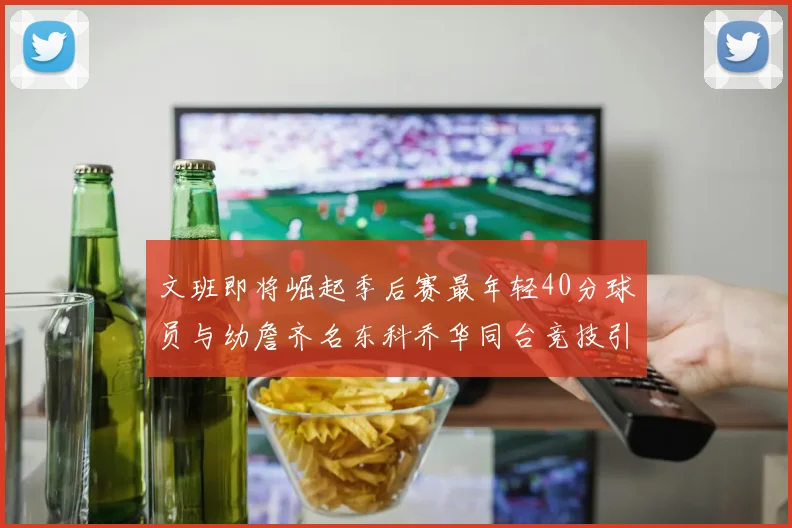 文班即将崛起季后赛最年轻40分球员与幼詹齐名东科乔华同台竞技引关注