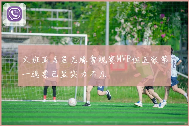 文班亚马虽无缘常规赛MVP但五张第一选票已显实力不凡