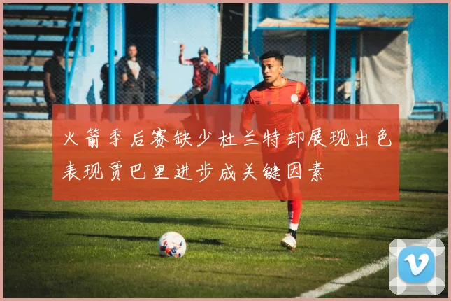 火箭季后赛缺少杜兰特却展现出色表现贾巴里进步成关键因素