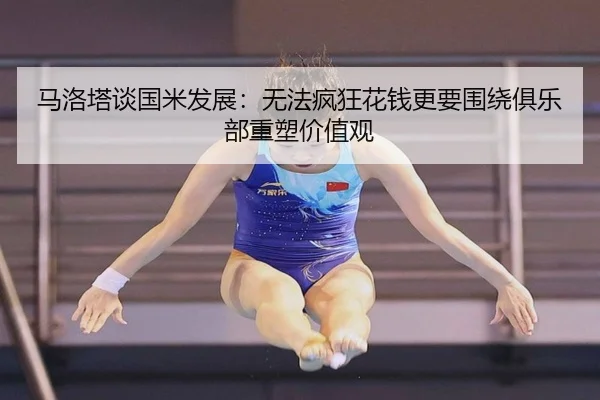 马洛塔谈国米发展：无法疯狂花钱更要围绕俱乐部重塑价值观