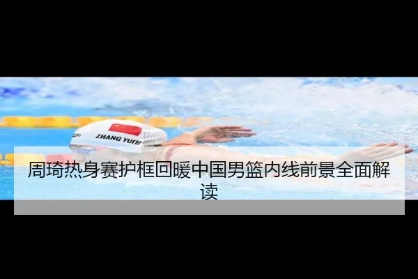 周琦热身赛护框回暖中国男篮内线前景全面解读