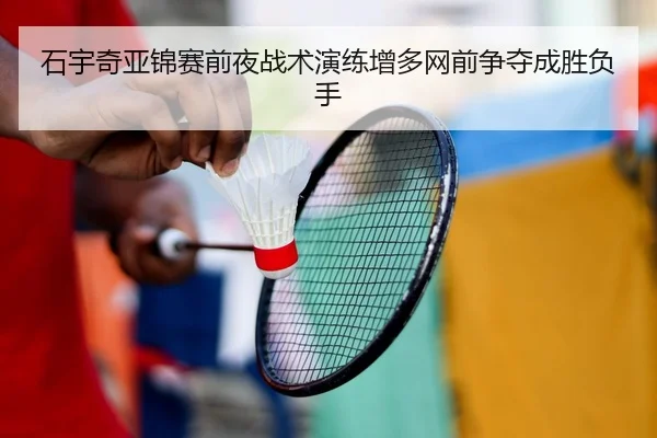 石宇奇亚锦赛前夜战术演练增多网前争夺成胜负手